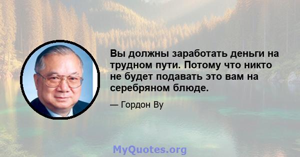 Вы должны заработать деньги на трудном пути. Потому что никто не будет подавать это вам на серебряном блюде.