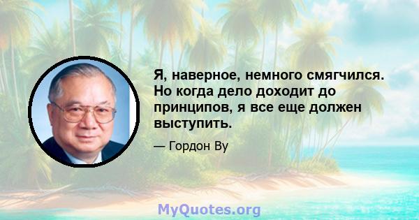 Я, наверное, немного смягчился. Но когда дело доходит до принципов, я все еще должен выступить.