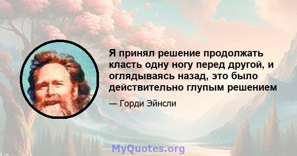 Я принял решение продолжать класть одну ногу перед другой, и оглядываясь назад, это было действительно глупым решением