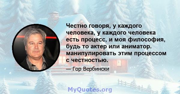 Честно говоря, у каждого человека, у каждого человека есть процесс, и моя философия, будь то актер или аниматор. манипулировать этим процессом с честностью.