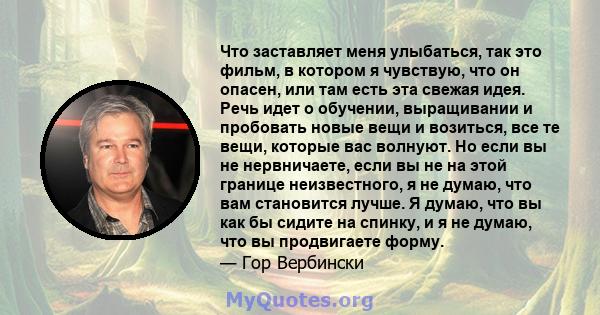 Что заставляет меня улыбаться, так это фильм, в котором я чувствую, что он опасен, или там есть эта свежая идея. Речь идет о обучении, выращивании и пробовать новые вещи и возиться, все те вещи, которые вас волнуют. Но