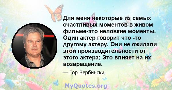 Для меня некоторые из самых счастливых моментов в живом фильме-это неловкие моменты. Один актер говорит что -то другому актеру. Они не ожидали этой производительности от этого актера; Это влияет на их возвращение.