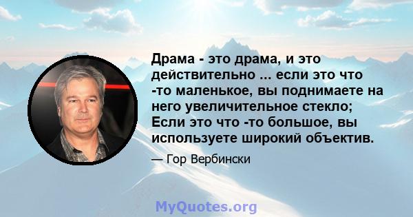 Драма - это драма, и это действительно ... если это что -то маленькое, вы поднимаете на него увеличительное стекло; Если это что -то большое, вы используете широкий объектив.