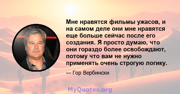 Мне нравятся фильмы ужасов, и на самом деле они мне нравятся еще больше сейчас после его создания. Я просто думаю, что они гораздо более освобождают, потому что вам не нужно применять очень строгую логику.