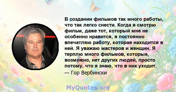 В создании фильмов так много работы, что так легко снести. Когда я смотрю фильм, даже тот, который мне не особенно нравится, я постоянно впечатляю работу, которая находится в ней. Я уважаю мастеров и женщин. Я терплю