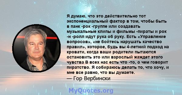 Я думаю, что это действительно тот экспоненциальный фактор в том, чтобы быть в панк -рок -группе или создавать музыкальные клипы и фильмы -пираты и рок -н -ролл идут рука об руку. Есть «Управление вопросов», «не бойтесь 