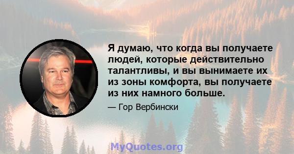 Я думаю, что когда вы получаете людей, которые действительно талантливы, и вы вынимаете их из зоны комфорта, вы получаете из них намного больше.