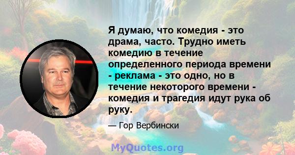 Я думаю, что комедия - это драма, часто. Трудно иметь комедию в течение определенного периода времени - реклама - это одно, но в течение некоторого времени - комедия и трагедия идут рука об руку.