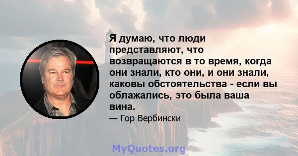 Я думаю, что люди представляют, что возвращаются в то время, когда они знали, кто они, и они знали, каковы обстоятельства - если вы облажались, это была ваша вина.