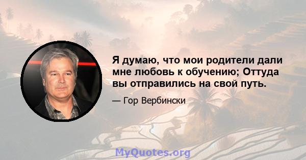 Я думаю, что мои родители дали мне любовь к обучению; Оттуда вы отправились на свой путь.