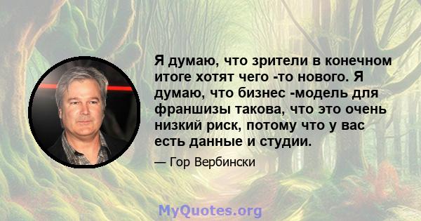 Я думаю, что зрители в конечном итоге хотят чего -то нового. Я думаю, что бизнес -модель для франшизы такова, что это очень низкий риск, потому что у вас есть данные и студии.