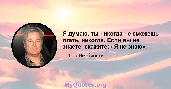 Я думаю, ты никогда не сможешь лгать, никогда. Если вы не знаете, скажите: «Я не знаю».