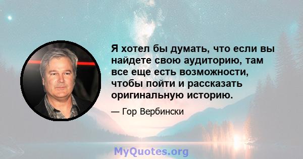 Я хотел бы думать, что если вы найдете свою аудиторию, там все еще есть возможности, чтобы пойти и рассказать оригинальную историю.