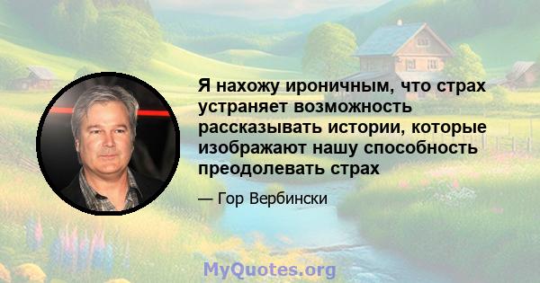 Я нахожу ироничным, что страх устраняет возможность рассказывать истории, которые изображают нашу способность преодолевать страх