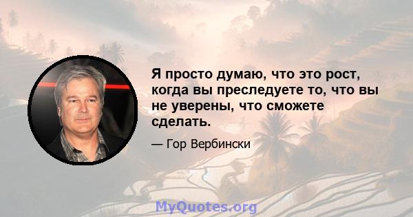 Я просто думаю, что это рост, когда вы преследуете то, что вы не уверены, что сможете сделать.