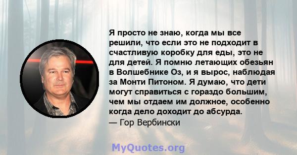 Я просто не знаю, когда мы все решили, что если это не подходит в счастливую коробку для еды, это не для детей. Я помню летающих обезьян в Волшебнике Оз, и я вырос, наблюдая за Монти Питоном. Я думаю, что дети могут