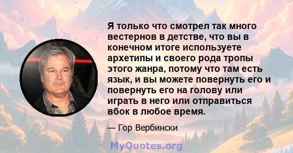 Я только что смотрел так много вестернов в детстве, что вы в конечном итоге используете архетипы и своего рода тропы этого жанра, потому что там есть язык, и вы можете повернуть его и повернуть его на голову или играть