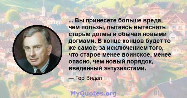 ... Вы принесете больше вреда, чем пользы, пытаясь вытеснить старые догмы и обычаи новыми догмами. В конце концов будет то же самое, за исключением того, что старое менее воинское, менее опасно, чем новый порядок,