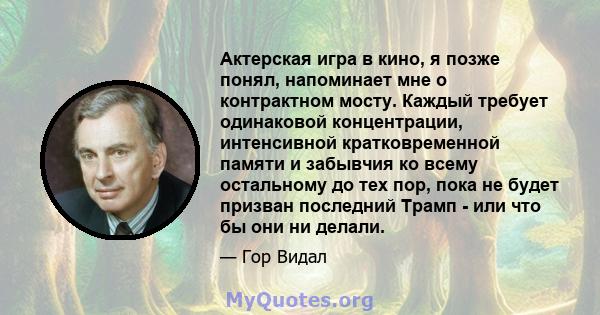 Актерская игра в кино, я позже понял, напоминает мне о контрактном мосту. Каждый требует одинаковой концентрации, интенсивной кратковременной памяти и забывчия ко всему остальному до тех пор, пока не будет призван