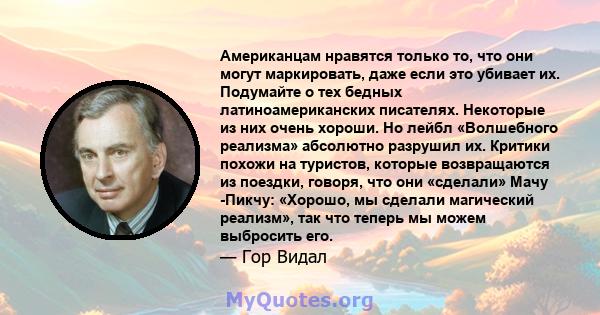 Американцам нравятся только то, что они могут маркировать, даже если это убивает их. Подумайте о тех бедных латиноамериканских писателях. Некоторые из них очень хороши. Но лейбл «Волшебного реализма» абсолютно разрушил