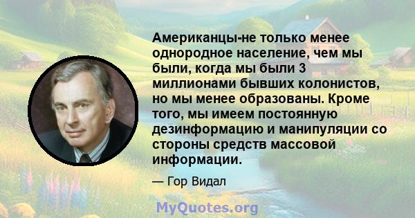 Американцы-не только менее однородное население, чем мы были, когда мы были 3 миллионами бывших колонистов, но мы менее образованы. Кроме того, мы имеем постоянную дезинформацию и манипуляции со стороны средств массовой 