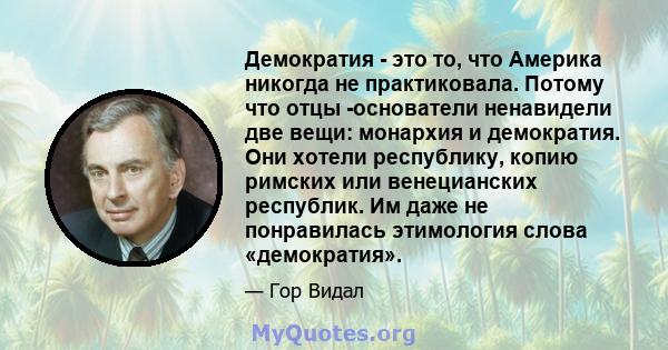 Демократия - это то, что Америка никогда не практиковала. Потому что отцы -основатели ненавидели две вещи: монархия и демократия. Они хотели республику, копию римских или венецианских республик. Им даже не понравилась