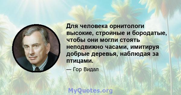 Для человека орнитологи высокие, стройные и бородатые, чтобы они могли стоять неподвижно часами, имитируя добрые деревья, наблюдая за птицами.