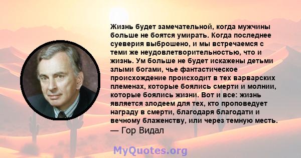 Жизнь будет замечательной, когда мужчины больше не боятся умирать. Когда последнее суеверия выброшено, и мы встречаемся с теми же неудовлетворительностью, что и жизнь. Ум больше не будет искажены детьми злыми богами,