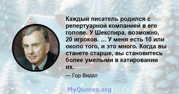 Каждый писатель родился с репертуарной компанией в его голове. У Шекспира, возможно, 20 игроков. ... У меня есть 10 или около того, и это много. Когда вы станете старше, вы становитесь более умелыми в катировании их.