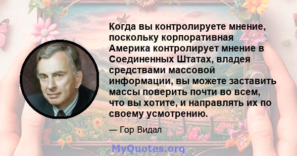 Когда вы контролируете мнение, поскольку корпоративная Америка контролирует мнение в Соединенных Штатах, владея средствами массовой информации, вы можете заставить массы поверить почти во всем, что вы хотите, и