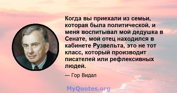 Когда вы приехали из семьи, которая была политической, и меня воспитывал мой дедушка в Сенате, мой отец находился в кабинете Рузвельта, это не тот класс, который производит писателей или рефлексивных людей.