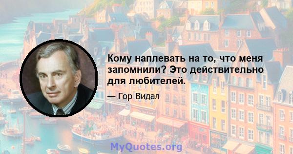 Кому наплевать на то, что меня запомнили? Это действительно для любителей.