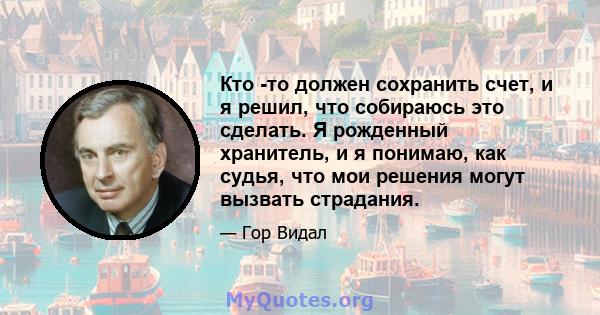 Кто -то должен сохранить счет, и я решил, что собираюсь это сделать. Я рожденный хранитель, и я понимаю, как судья, что мои решения могут вызвать страдания.