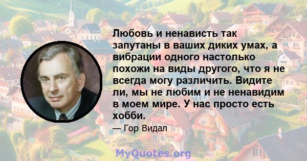 Любовь и ненависть так запутаны в ваших диких умах, а вибрации одного настолько похожи на виды другого, что я не всегда могу различить. Видите ли, мы не любим и не ненавидим в моем мире. У нас просто есть хобби.