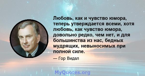 Любовь, как и чувство юмора, теперь утверждается всеми, хотя любовь, как чувство юмора, довольно редко, чем нет, и для большинства из нас, бедных мудрящих, невыносимых при полной силе.