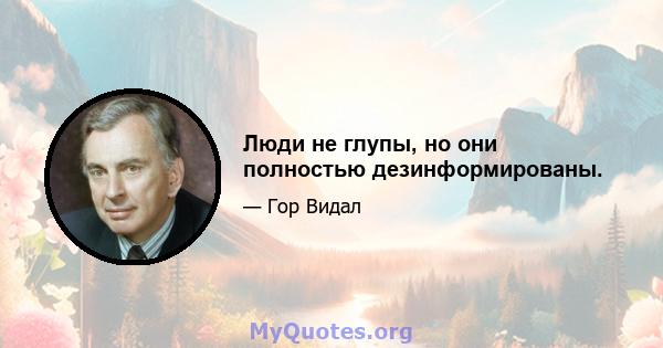 Люди не глупы, но они полностью дезинформированы.