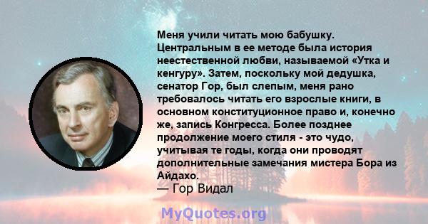 Меня учили читать мою бабушку. Центральным в ее методе была история неестественной любви, называемой «Утка и кенгуру». Затем, поскольку мой дедушка, сенатор Гор, был слепым, меня рано требовалось читать его взрослые