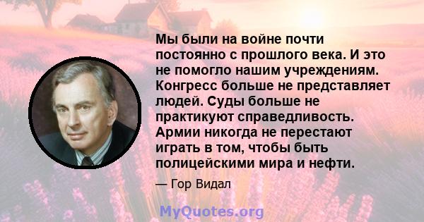 Мы были на войне почти постоянно с прошлого века. И это не помогло нашим учреждениям. Конгресс больше не представляет людей. Суды больше не практикуют справедливость. Армии никогда не перестают играть в том, чтобы быть