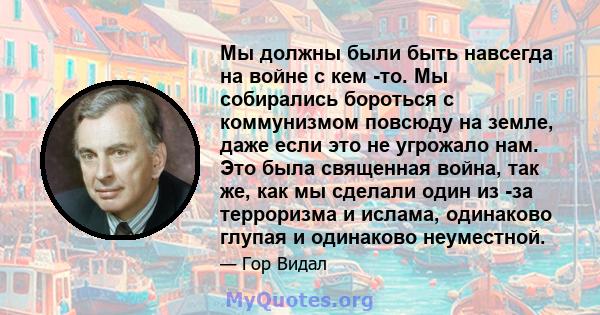 Мы должны были быть навсегда на войне с кем -то. Мы собирались бороться с коммунизмом повсюду на земле, даже если это не угрожало нам. Это была священная война, так же, как мы сделали один из -за терроризма и ислама,