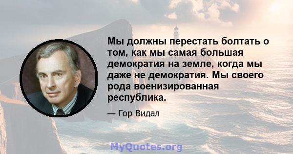 Мы должны перестать болтать о том, как мы самая большая демократия на земле, когда мы даже не демократия. Мы своего рода военизированная республика.