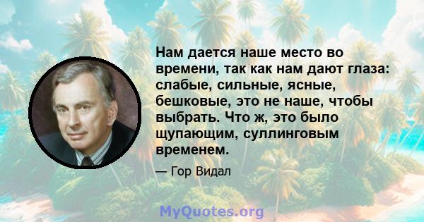 Нам дается наше место во времени, так как нам дают глаза: слабые, сильные, ясные, бешковые, это не наше, чтобы выбрать. Что ж, это было щупающим, суллинговым временем.