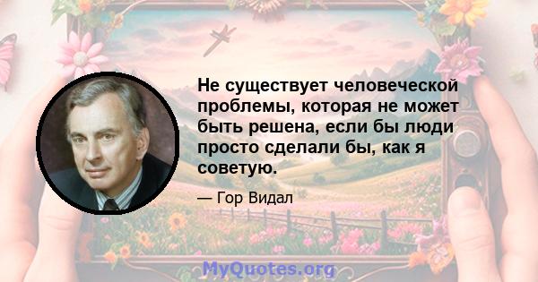 Не существует человеческой проблемы, которая не может быть решена, если бы люди просто сделали бы, как я советую.