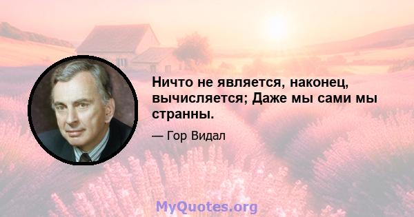 Ничто не является, наконец, вычисляется; Даже мы сами мы странны.