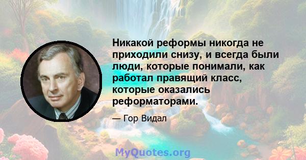 Никакой реформы никогда не приходили снизу, и всегда были люди, которые понимали, как работал правящий класс, которые оказались реформаторами.