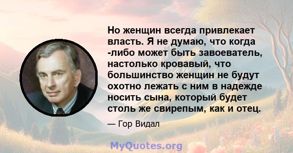 Но женщин всегда привлекает власть. Я не думаю, что когда -либо может быть завоеватель, настолько кровавый, что большинство женщин не будут охотно лежать с ним в надежде носить сына, который будет столь же свирепым, как 