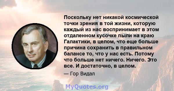 Поскольку нет никакой космической точки зрения в той жизни, которую каждый из нас воспринимает в этом отдаленном кусочке пыли на краю Галактики, в целом, что еще больше причина сохранить в правильном балансе то, что у