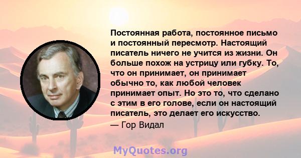 Постоянная работа, постоянное письмо и постоянный пересмотр. Настоящий писатель ничего не учится из жизни. Он больше похож на устрицу или губку. То, что он принимает, он принимает обычно то, как любой человек принимает