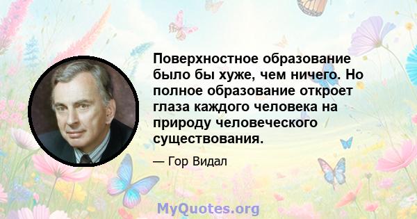 Поверхностное образование было бы хуже, чем ничего. Но полное образование откроет глаза каждого человека на природу человеческого существования.