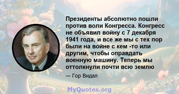 Президенты абсолютно пошли против воли Конгресса. Конгресс не объявил войну с 7 декабря 1941 года, и все же мы с тех пор были на войне с кем -то или другим, чтобы оправдать военную машину. Теперь мы оттолкнули почти всю 