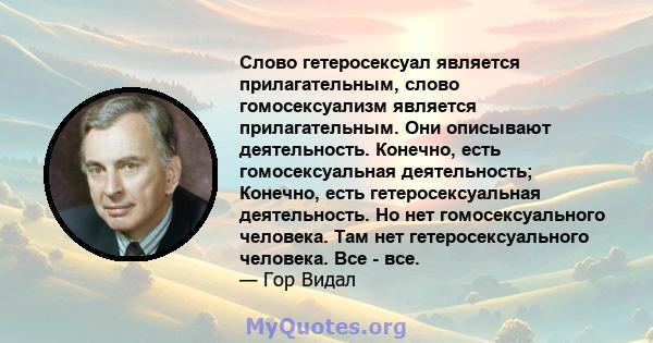 Слово гетеросексуал является прилагательным, слово гомосексуализм является прилагательным. Они описывают деятельность. Конечно, есть гомосексуальная деятельность; Конечно, есть гетеросексуальная деятельность. Но нет